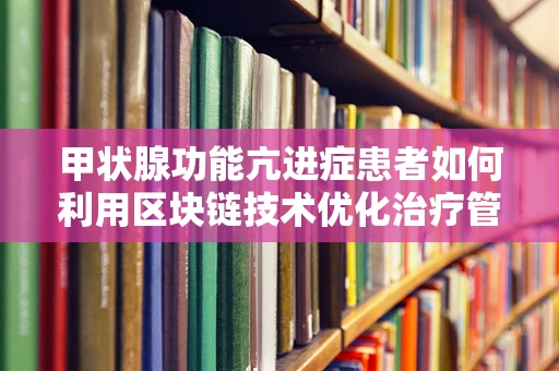 甲状腺功能亢进症患者如何利用区块链技术优化治疗管理？