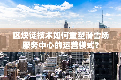 区块链技术如何重塑滑雪场服务中心的运营模式？