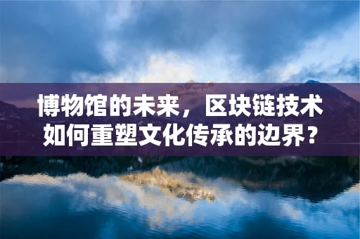 博物馆的未来，区块链技术如何重塑文化传承的边界？