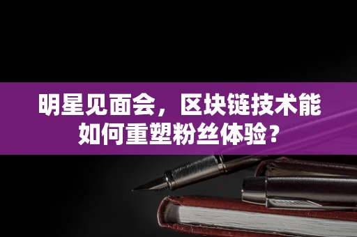 明星见面会，区块链技术能如何重塑粉丝体验？