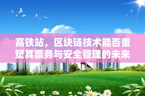 高铁站，区块链技术能否重塑其票务与安全管理的未来？