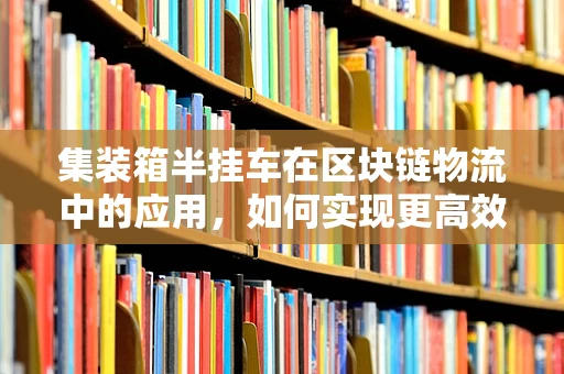 集装箱半挂车在区块链物流中的应用，如何实现更高效、透明的供应链管理？