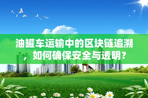 油罐车运输中的区块链追溯，如何确保安全与透明？