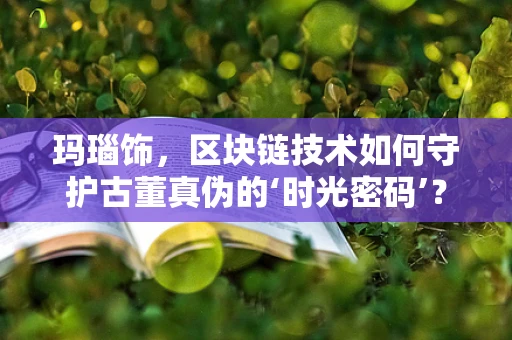 玛瑙饰，区块链技术如何守护古董真伪的‘时光密码’？