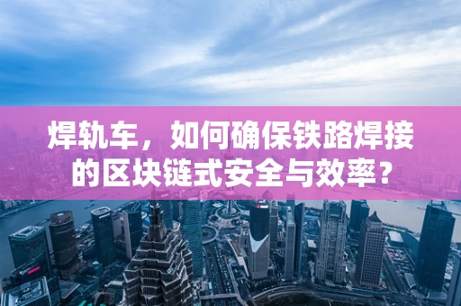 焊轨车，如何确保铁路焊接的区块链式安全与效率？