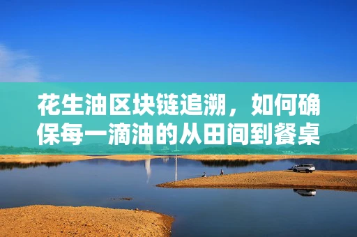 花生油区块链追溯，如何确保每一滴油的从田间到餐桌透明？