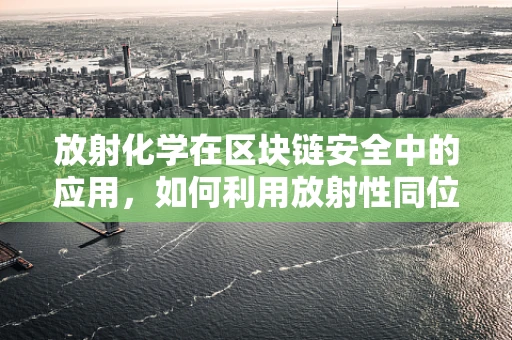 放射化学在区块链安全中的应用，如何利用放射性同位素保障数据不可篡改？