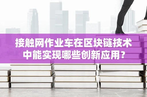 接触网作业车在区块链技术中能实现哪些创新应用？