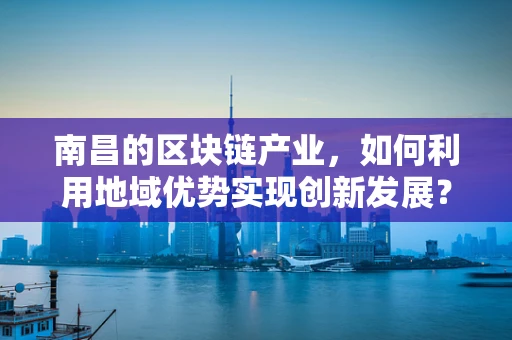 南昌的区块链产业，如何利用地域优势实现创新发展？