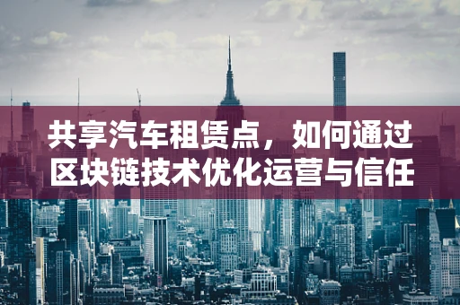 共享汽车租赁点，如何通过区块链技术优化运营与信任机制？