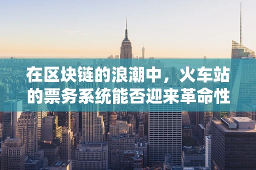 在区块链的浪潮中，火车站的票务系统能否迎来革命性的变革？
