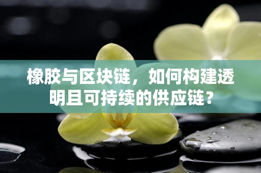 橡胶与区块链，如何构建透明且可持续的供应链？