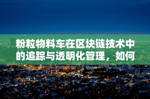 粉粒物料车在区块链技术中的追踪与透明化管理，如何实现？