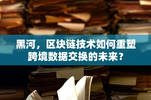 黑河，区块链技术如何重塑跨境数据交换的未来？