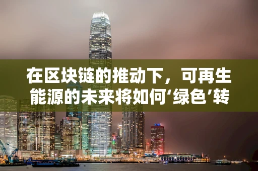 在区块链的推动下，可再生能源的未来将如何‘绿色’转型？