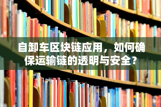 自卸车区块链应用，如何确保运输链的透明与安全？