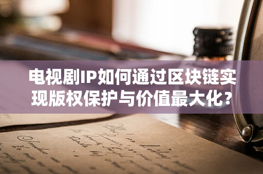 电视剧IP如何通过区块链实现版权保护与价值最大化？