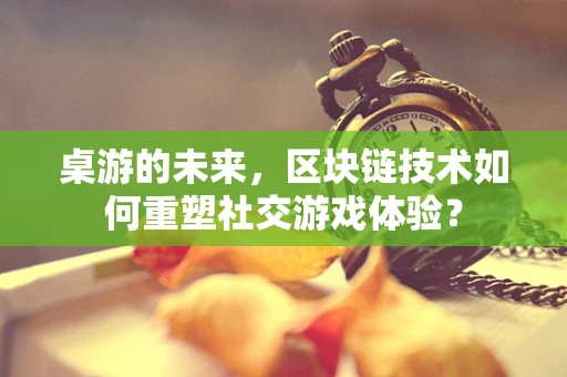 桌游的未来，区块链技术如何重塑社交游戏体验？