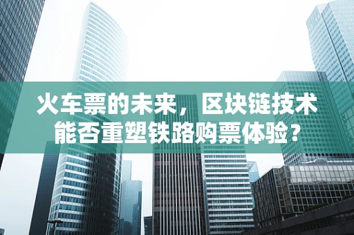 火车票的未来，区块链技术能否重塑铁路购票体验？