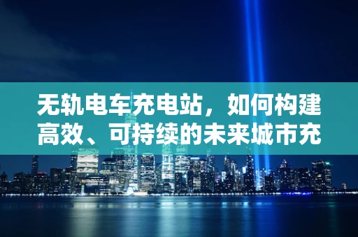 无轨电车充电站，如何构建高效、可持续的未来城市充电网络？