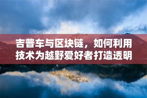 吉普车与区块链，如何利用技术为越野爱好者打造透明、安全的交易平台？