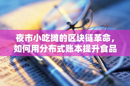 夜市小吃摊的区块链革命，如何用分布式账本提升食品安全与信任？