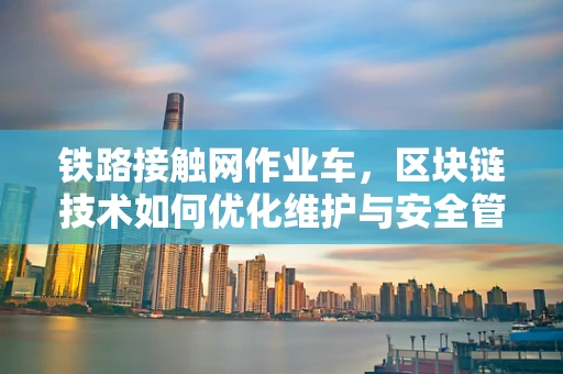 铁路接触网作业车，区块链技术如何优化维护与安全管理？