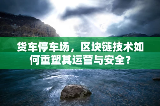 货车停车场，区块链技术如何重塑其运营与安全？