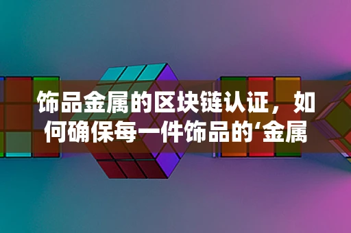 饰品金属的区块链认证，如何确保每一件饰品的‘金属血统’纯正无瑕？