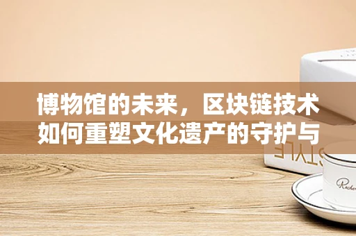 博物馆的未来，区块链技术如何重塑文化遗产的守护与传承？