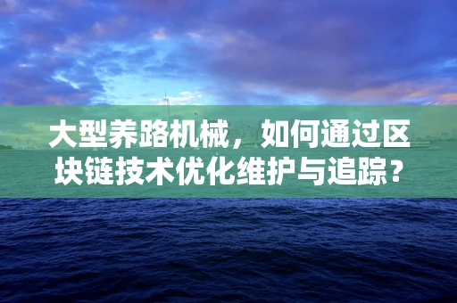 大型养路机械，如何通过区块链技术优化维护与追踪？