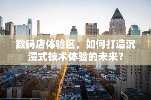 数码店体验区，如何打造沉浸式技术体验的未来？