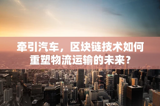 牵引汽车，区块链技术如何重塑物流运输的未来？