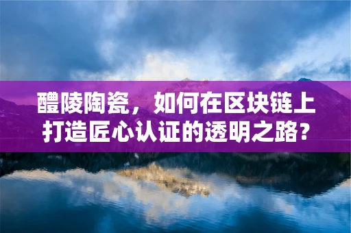 醴陵陶瓷，如何在区块链上打造匠心认证的透明之路？