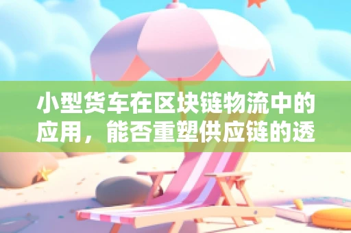 小型货车在区块链物流中的应用，能否重塑供应链的透明度与效率？