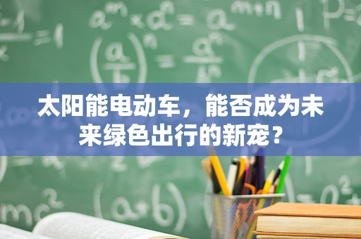 太阳能电动车，能否成为未来绿色出行的新宠？