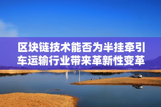 区块链技术能否为半挂牵引车运输行业带来革新性变革？