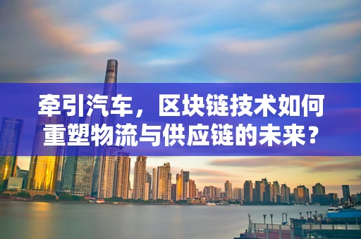 牵引汽车，区块链技术如何重塑物流与供应链的未来？