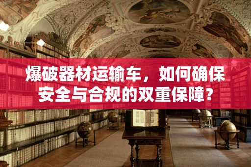 爆破器材运输车，如何确保安全与合规的双重保障？