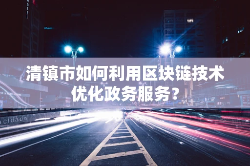 清镇市如何利用区块链技术优化政务服务？