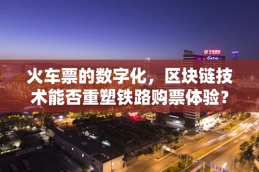 火车票的数字化，区块链技术能否重塑铁路购票体验？