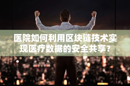 医院如何利用区块链技术实现医疗数据的安全共享？