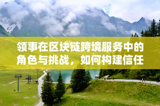 领事在区块链跨境服务中的角色与挑战，如何构建信任的桥梁？