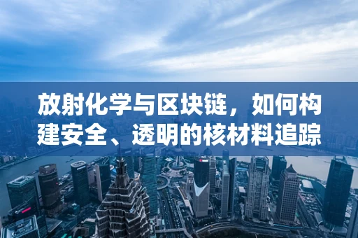 放射化学与区块链，如何构建安全、透明的核材料追踪系统？