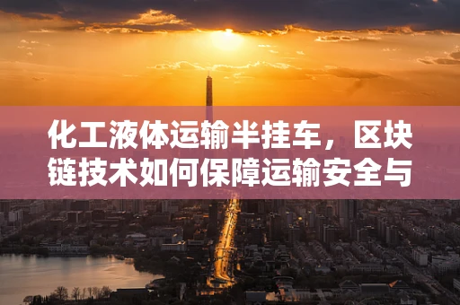 化工液体运输半挂车，区块链技术如何保障运输安全与透明？