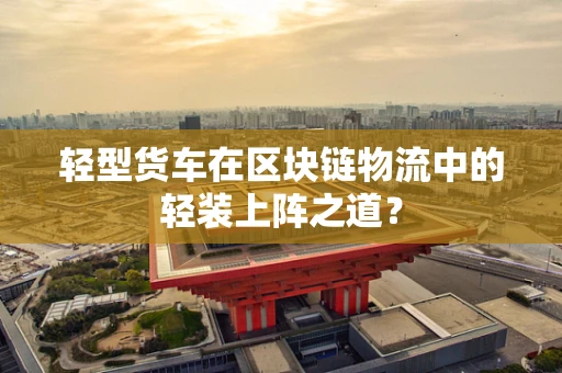 轻型货车在区块链物流中的轻装上阵之道？