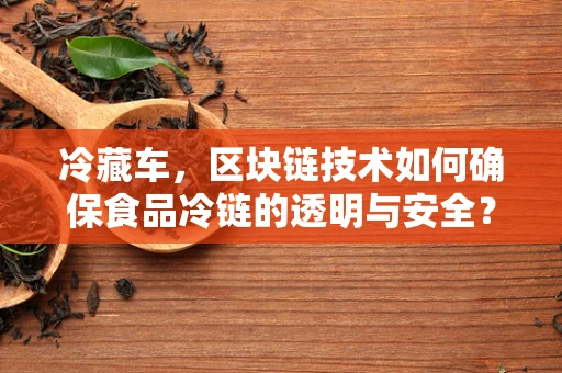 冷藏车，区块链技术如何确保食品冷链的透明与安全？