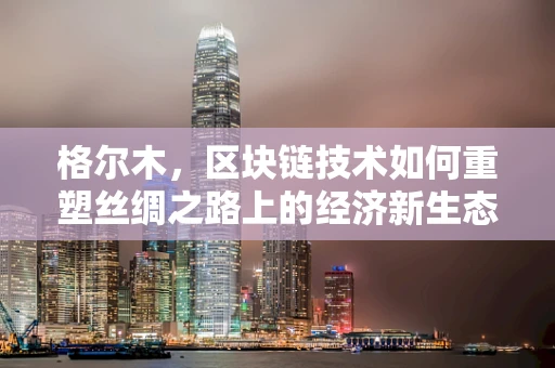 格尔木，区块链技术如何重塑丝绸之路上的经济新生态？
