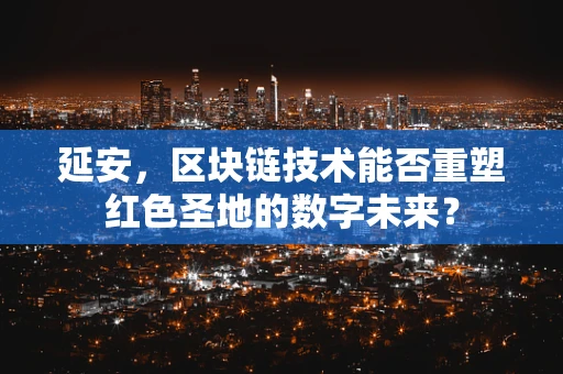 延安，区块链技术能否重塑红色圣地的数字未来？