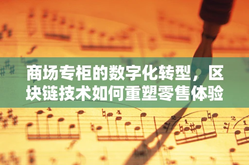 商场专柜的数字化转型，区块链技术如何重塑零售体验？